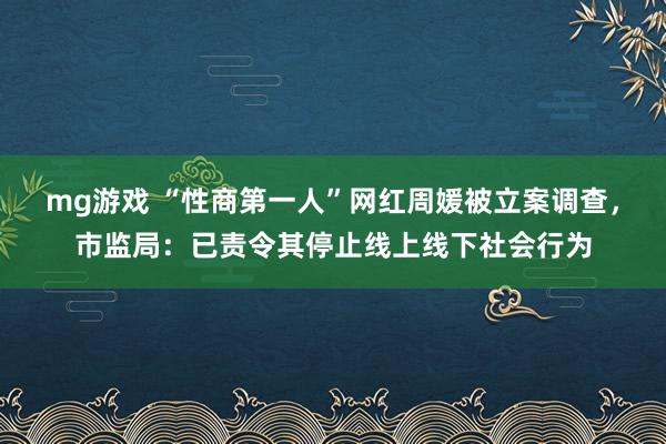 mg游戏 “性商第一人”网红周媛被立案调查，市监局：已责令其停止线上线下社会行为