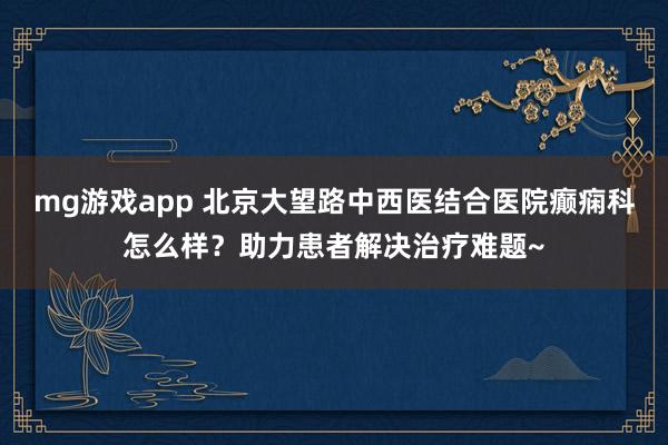 mg游戏app 北京大望路中西医结合医院癫痫科怎么样？助力患者解决治疗难题~