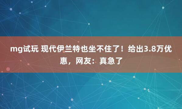 mg试玩 现代伊兰特也坐不住了！给出3.8万优惠，网友：真急了