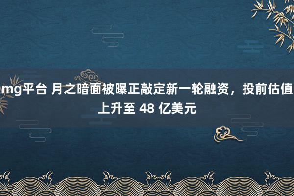 mg平台 月之暗面被曝正敲定新一轮融资，投前估值上升至 48 亿美元