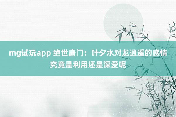 mg试玩app 绝世唐门：叶夕水对龙逍遥的感情究竟是利用还是深爱呢