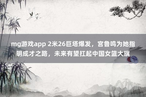 mg游戏app 2米26巨塔爆发，宫鲁鸣为她指明成才之路，未来有望扛起中国女篮大旗
