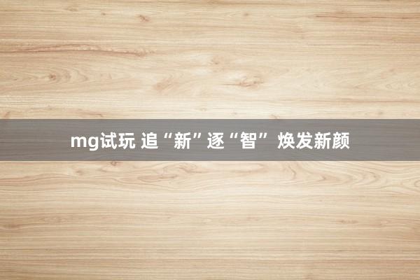 mg试玩 追“新”逐“智” 焕发新颜
