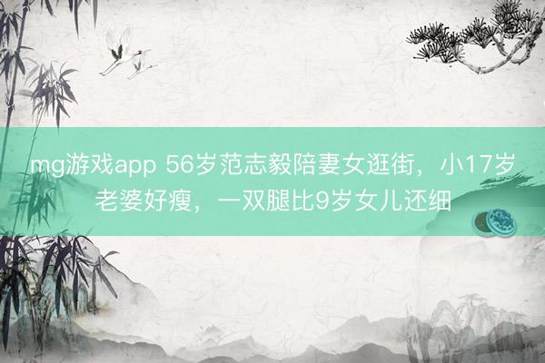 mg游戏app 56岁范志毅陪妻女逛街，小17岁老婆好瘦，一双腿比9岁女儿还细