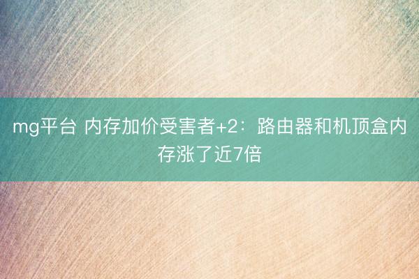 mg平台 内存加价受害者+2：路由器和机顶盒内存涨了近7倍