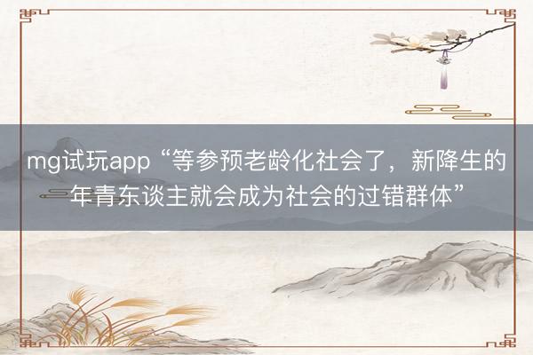 mg试玩app “等参预老龄化社会了,新降生的年青东谈主就会成为社会的过错群体”