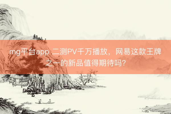 mg平台app 二测PV千万播放，网易这款王牌之一的新品值得期待吗？