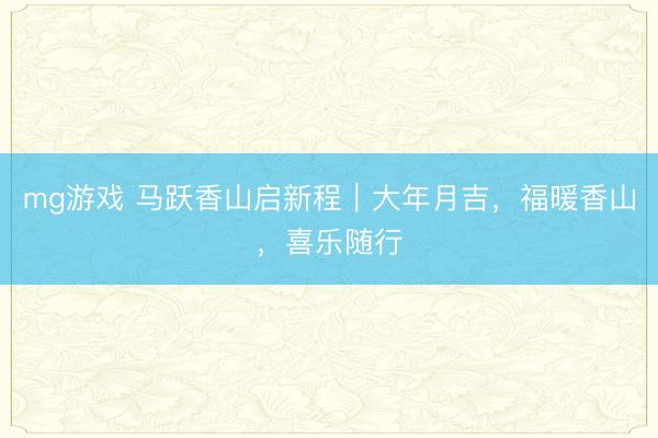 mg游戏 马跃香山启新程|大年月吉,福暖香山,喜乐随行