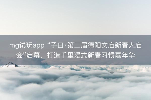 mg试玩app “子曰·第二届德阳文庙新春大庙会”启幕，打造千里浸式新春习惯嘉年华