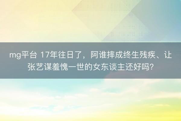 mg平台 17年往日了，阿谁摔成终生残疾、让张艺谋羞愧一世的女东谈主还好吗？