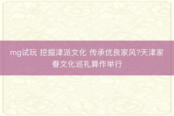 mg试玩 挖掘津派文化 传承优良家风?天津家眷文化巡礼算作举行