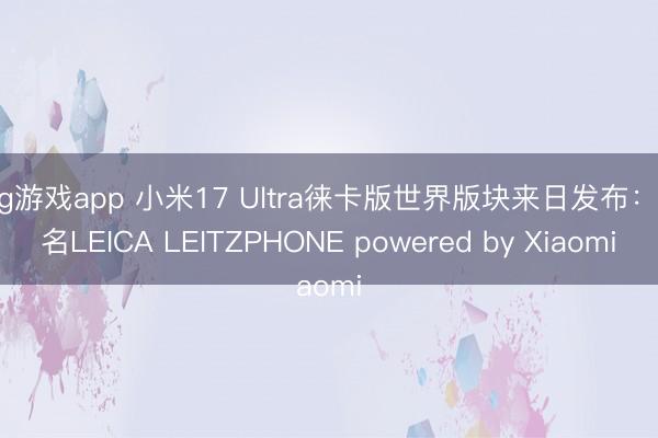 mg游戏app 小米17 Ultra徕卡版世界版块来日发布：定名LEICA LEITZPHONE powered by Xiaomi