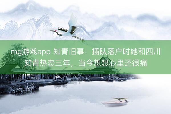 mg游戏app 知青旧事:插队落户时她和四川知青热恋三年,当今想想心里还很痛