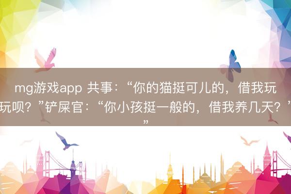 mg游戏app 共事：“你的猫挺可儿的，借我玩玩呗？”铲屎官：“你小孩挺一般的，借我养几天？”